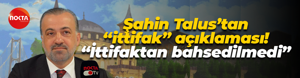 Şahin Talus’tan “ittifak” açıklaması! “İttifaktan bahsedilmedi”