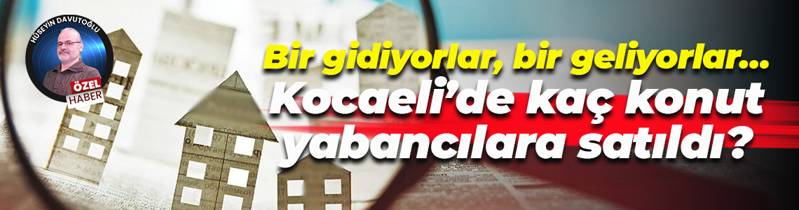 Bir gidiyorlar, bir geliyorlar… Kocaeli’de kaç konut yabancılara satıldı?