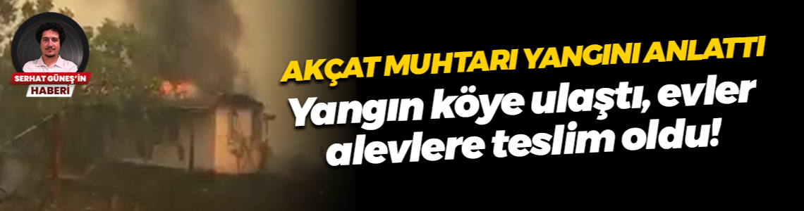 Akçat muhtarı yangını anlattı... Yangın köye ulaştı, evler alevlere teslim oldu!