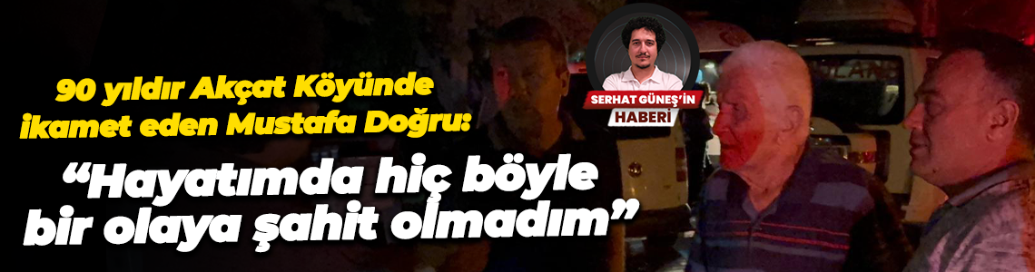 90 yıldır Akçat Köyünde ikamet eden Mustafa Doğru: “Hayatımda hiç böyle bir olaya şahit olmadım”