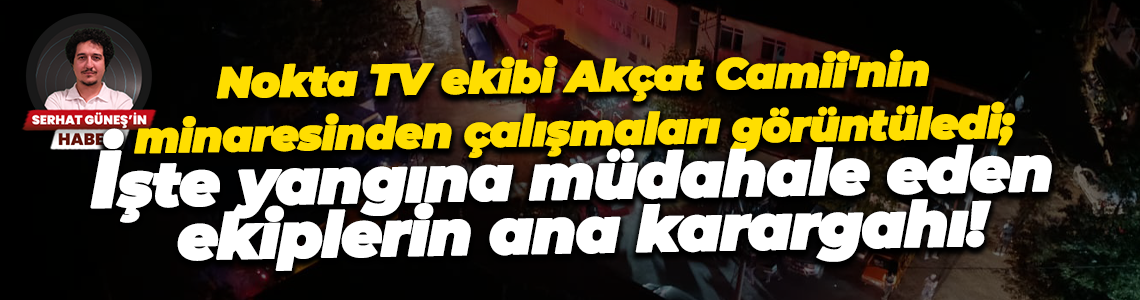 Nokta TV ekibi Akçat Camii'nin minaresinden çalışmaları görüntüledi; İşte yangına müdahale eden ekiplerin ana karargahı!