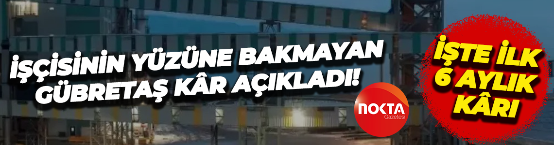 İşçisinin yüzüne bakmayan Gübretaş’ın ilk 6 aylık kârı dudak uçuklattı! İşte o tablo