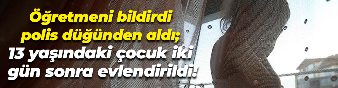 Öğretmeni bildirdi, polis düğünden aldı; 13 yaşındaki çocuk iki gün sonra evlendirildi!