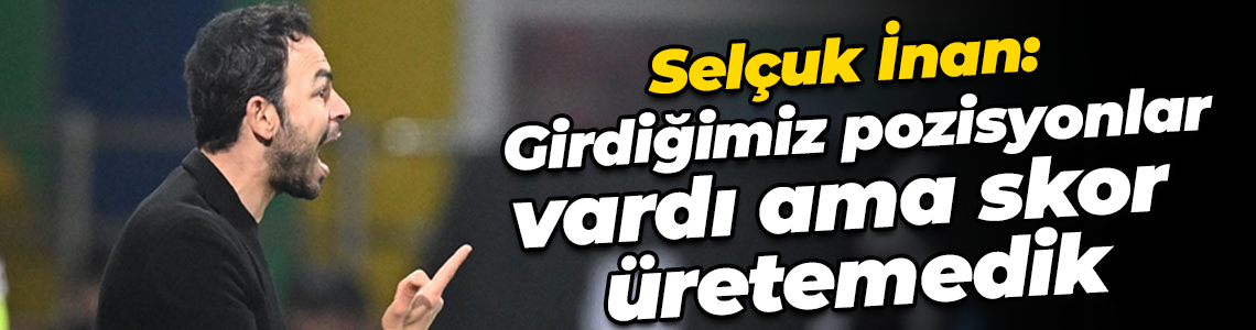 Selçuk İnan: Girdiğimiz pozisyonlar vardı ama skor üretemedik