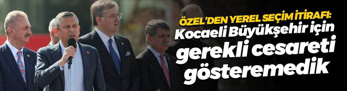 Özgür Özel’den yerel seçim itirafı: Kocaeli Büyükşehir için gerekli cesareti gösteremedik