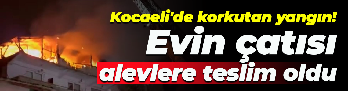 Kocaeli'de korkutan yangın! Evin çatısı alevlere teslim oldu