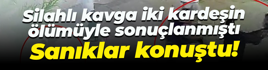 Silahlı kavga iki kardeşin ölümüyle sonuçlanmıştı... Sanıklar konuştu!