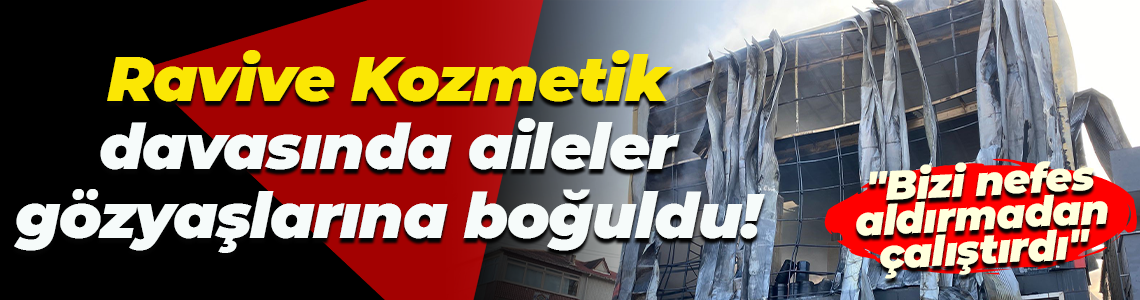 Ravive Kozmetik davasında aileler gözyaşlarına boğuldu! "Bizi nefes aldırmadan çalıştırdı"