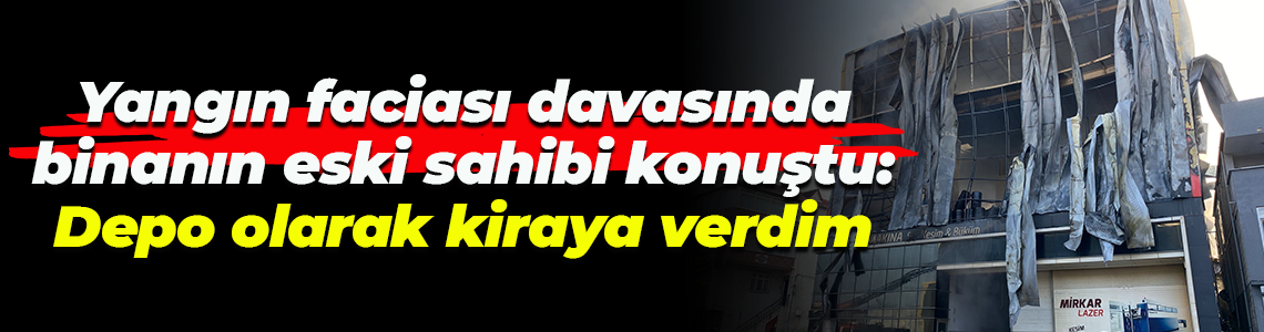 Yangın faciası davasında binanın eski sahibi konuştu: Depo olarak kiraya verdim