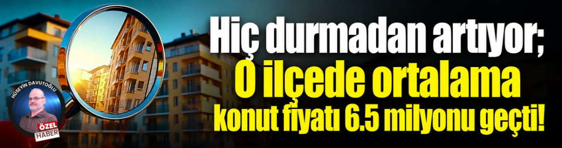 Hiç durmadan artıyor; O ilçede ortalama konut fiyatı 6.5 milyonu geçti!