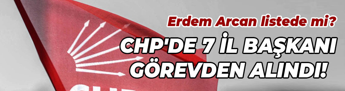 Erdem Arcan listede mi? CHP'de 7 il başkanı görevden alındı!