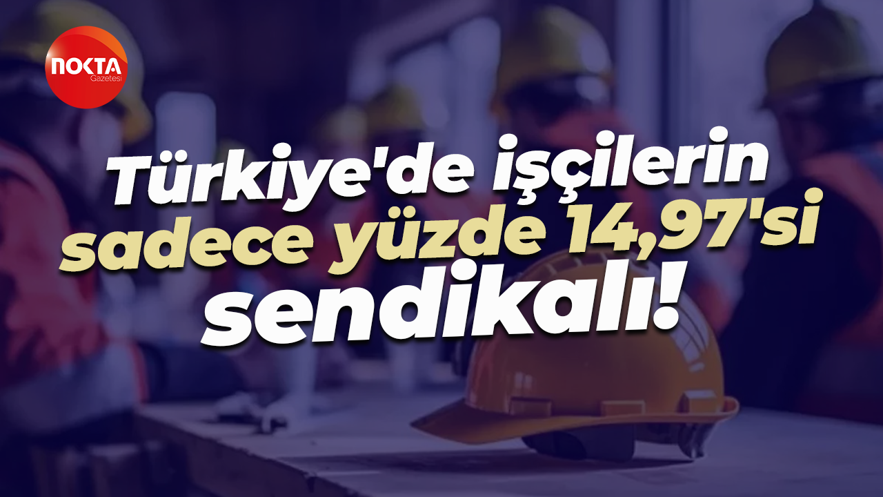 Türkiye'de işçilerin sadece yüzde 14,97'si sendikalı!