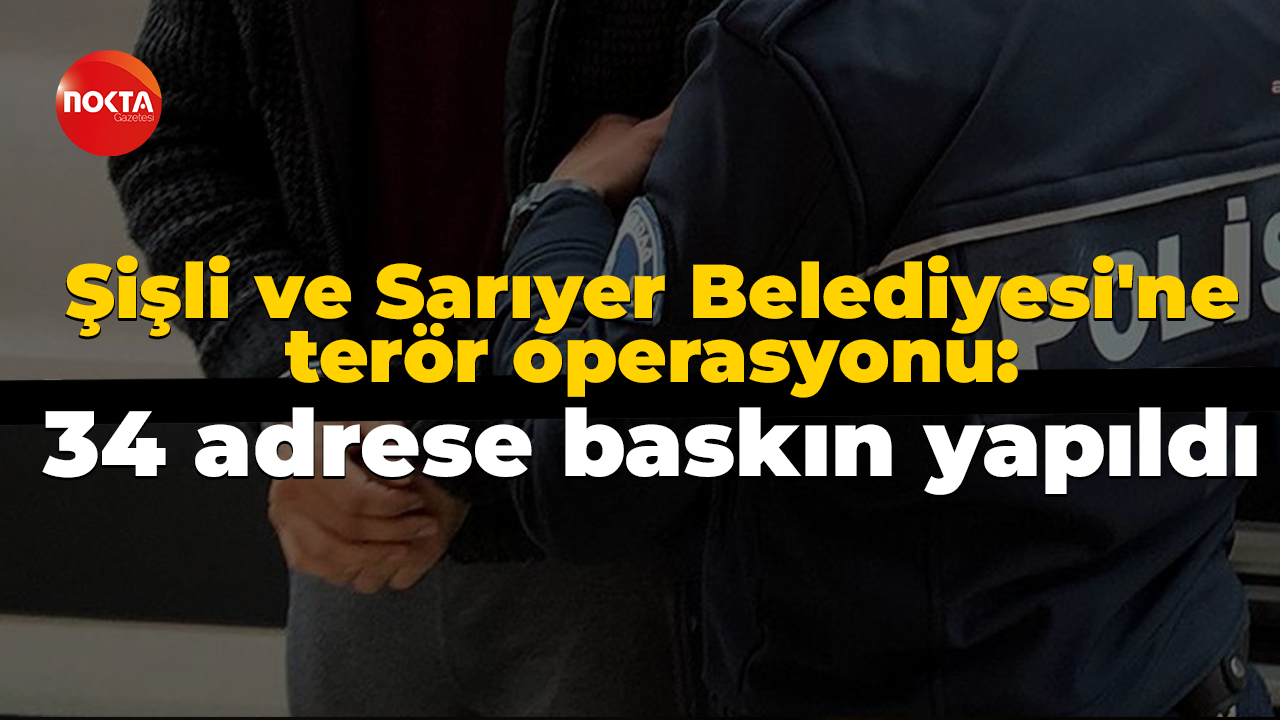 Şişli ve Sarıyer Belediyesi'ne terör operasyonu: 34 adrese baskın yapıldı