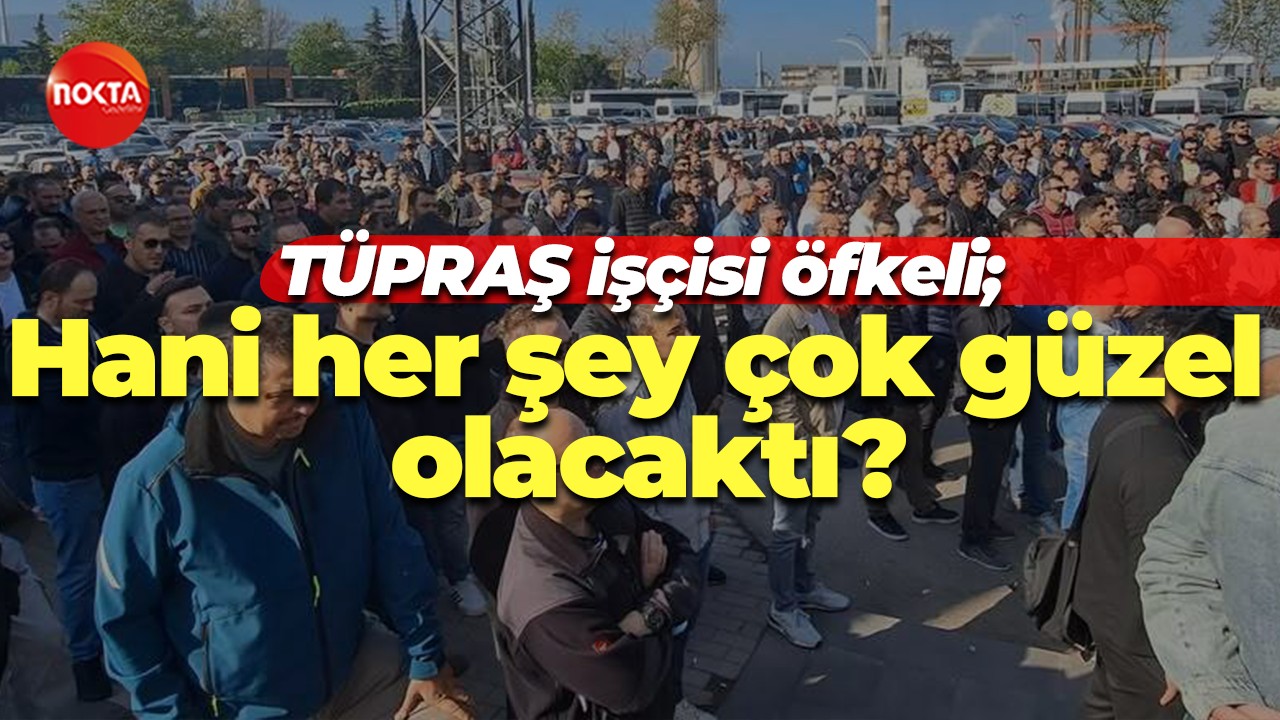 TÜPRAŞ işçisi öfkeli; Hani her şey çok güzel olacaktı?