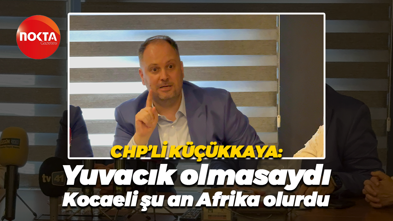 CHP’li Mehmet Ümit Küçükkaya: “Yuvacık olmasaydı Kocaeli şu an Afrika olurdu”