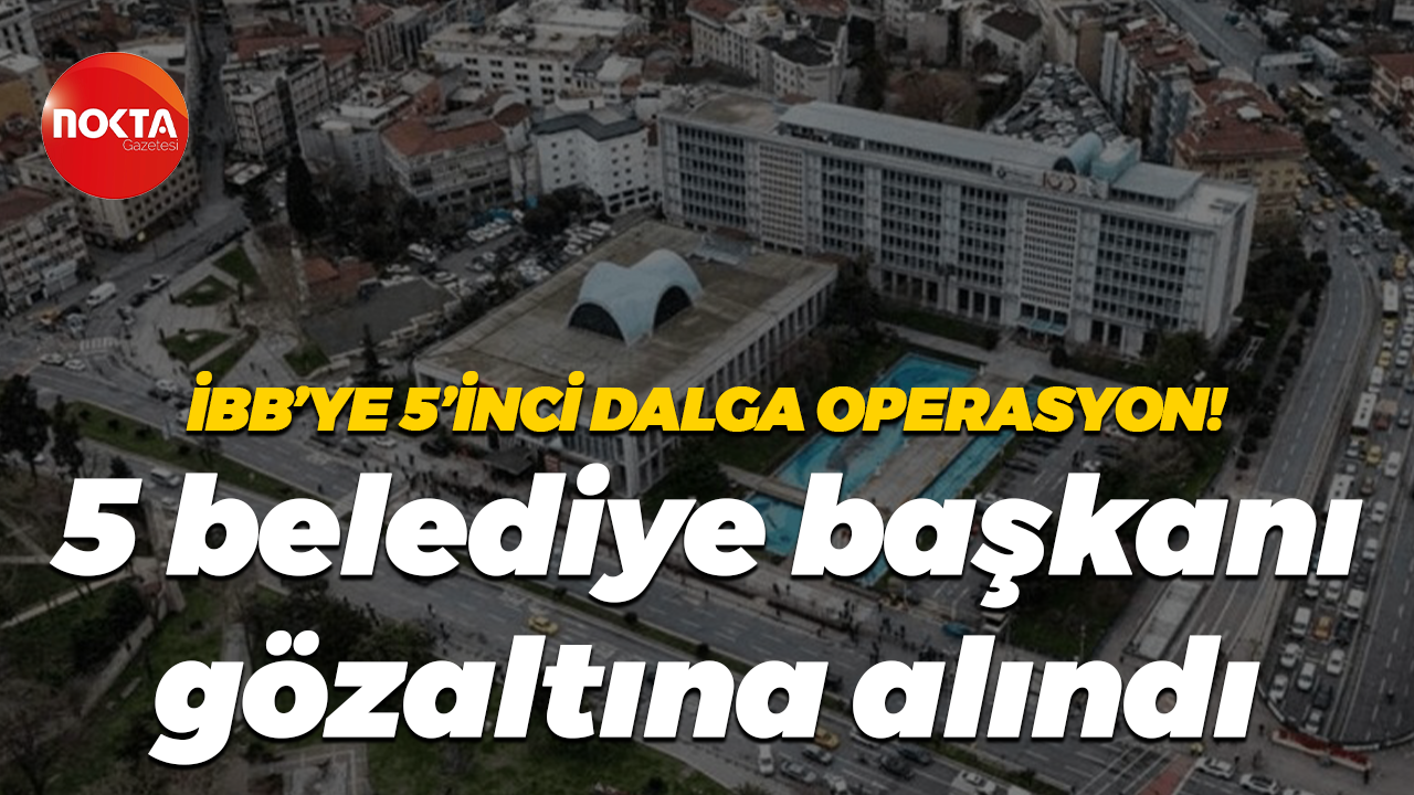 İBB’ye 5’inci dalga operasyon! 5 belediye başkanı gözaltına alındı
