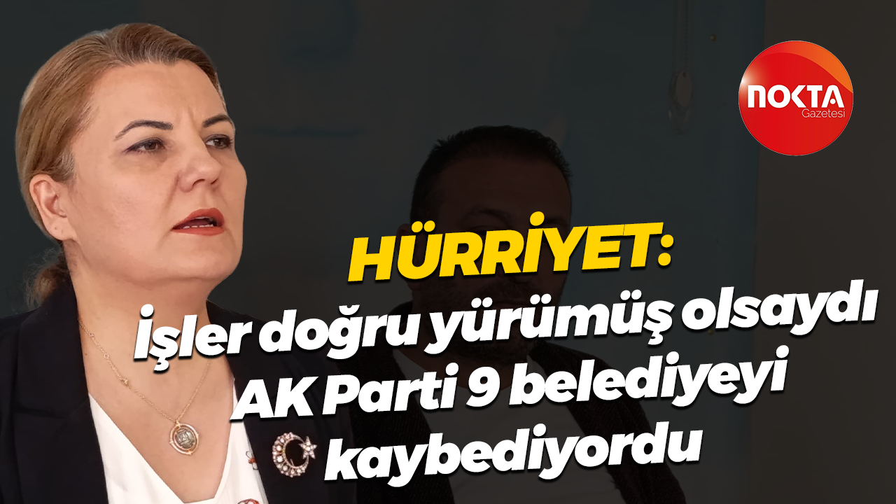 Hürriyet; “İşler doğru yürümüş olsaydı AK Parti 9 Belediyeyi kaybediyordu”