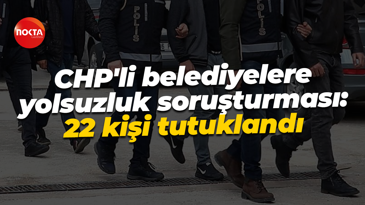 CHP'li belediyelere yolsuzluk soruşturması: 22 kişi tutuklandı