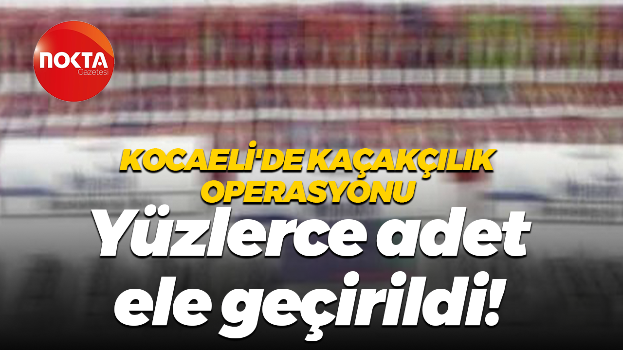 Kocaeli'de kaçakçılık operasyonu... Yüzlerce adet ele geçirildi!