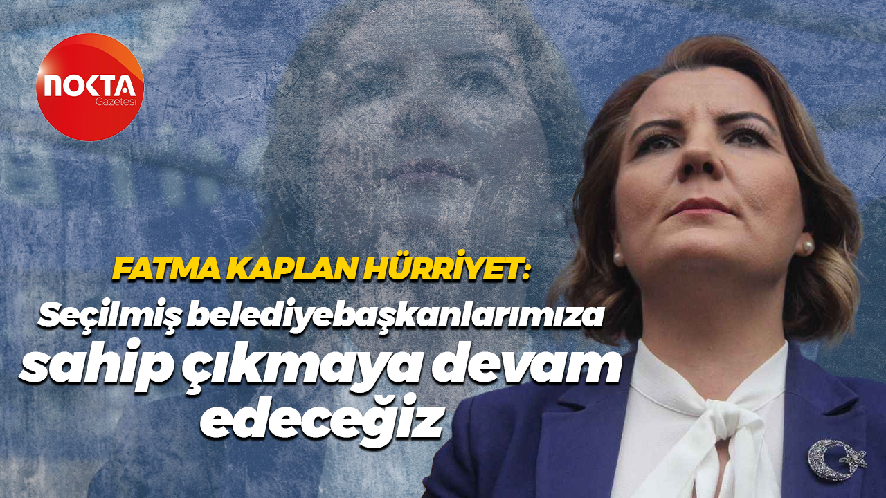 Fatma Kaplan Hürriyet: Seçilmiş belediye başkanlarımıza sahip çıkmaya devam edeceğiz