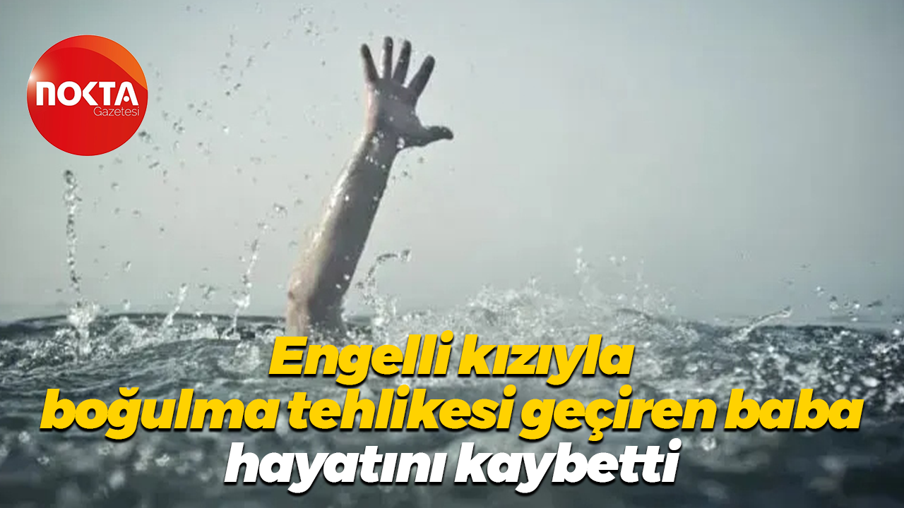 Engelli kızıyla boğulma tehlikesi geçiren baba hayatını kaybetti