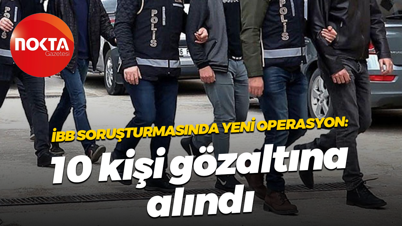 İBB soruşturmasında yeni operasyon: 10 kişi gözaltına alındı