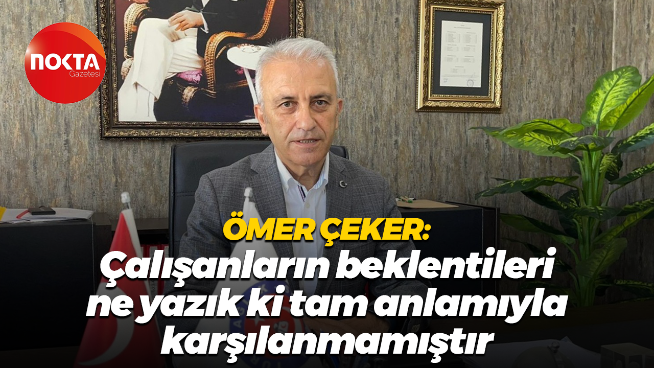 Ömer Çeker: Çalışanların beklentileri ne yazık ki tam anlamıyla karşılanmamıştır