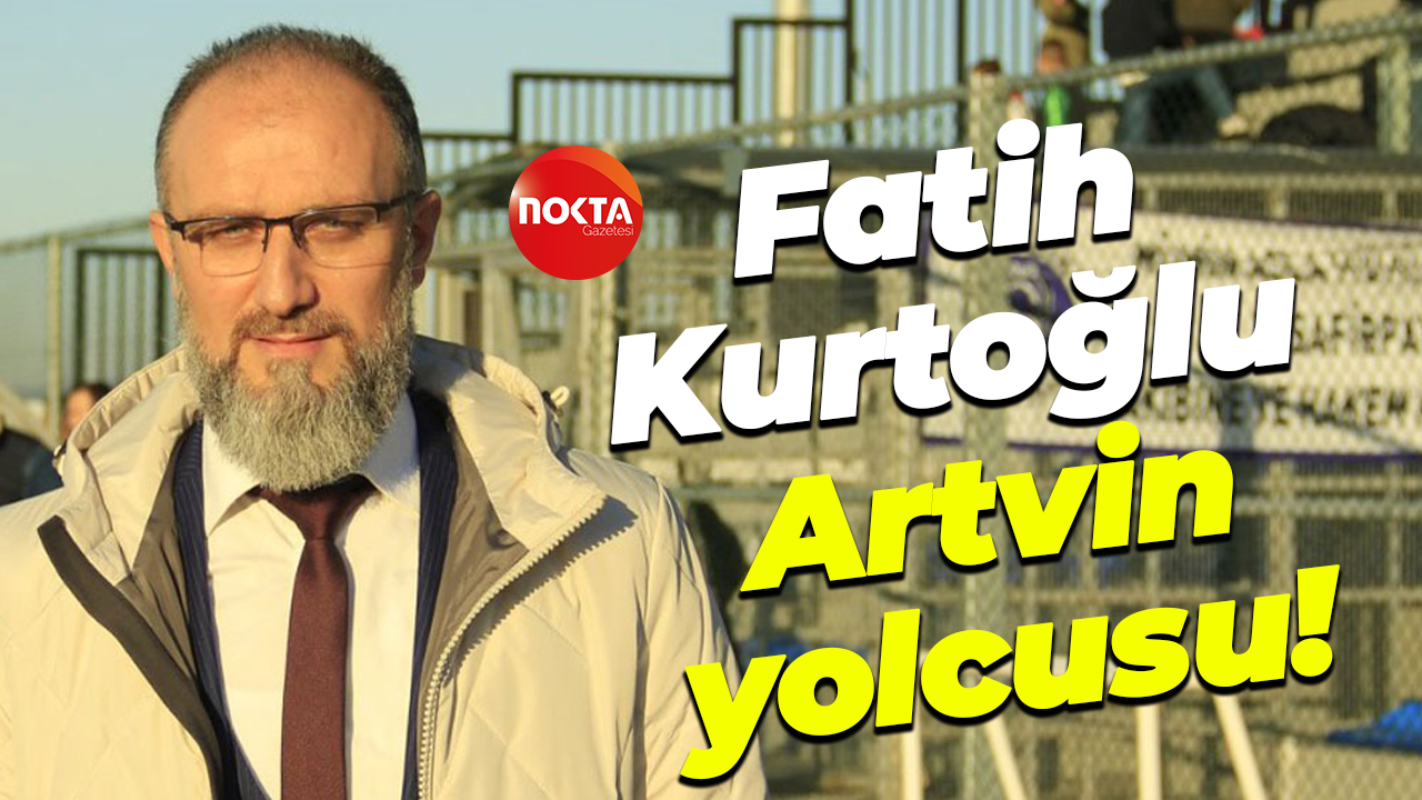 Fatih Kurtoğlu Artvin yolcusu!