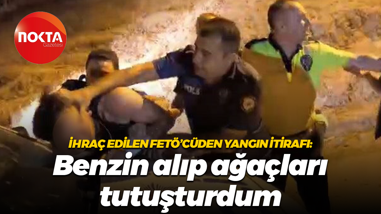 İhraç edilen FETÖ’cüden yangın itirafı: Benzin alıp ağaçları tutuşturdum