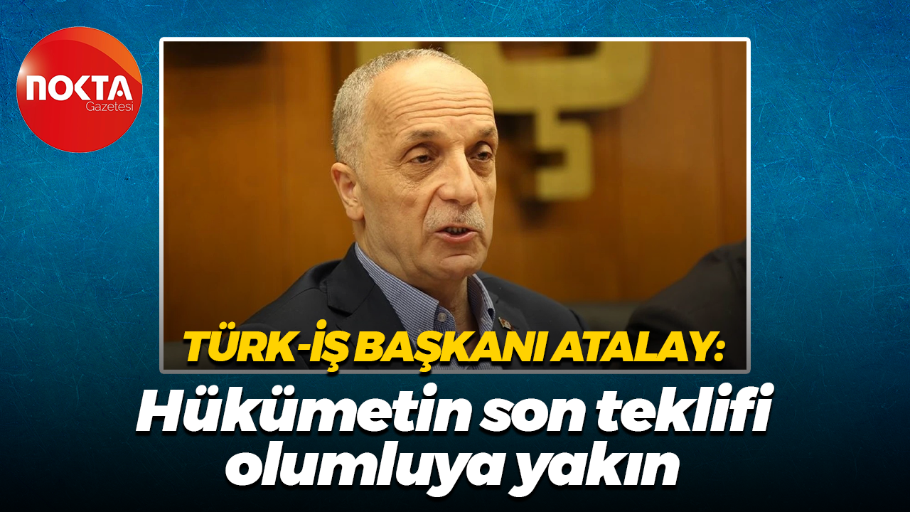 Türk-İş Başkanı Atalay: Hükümetin son teklifi olumluya yakın