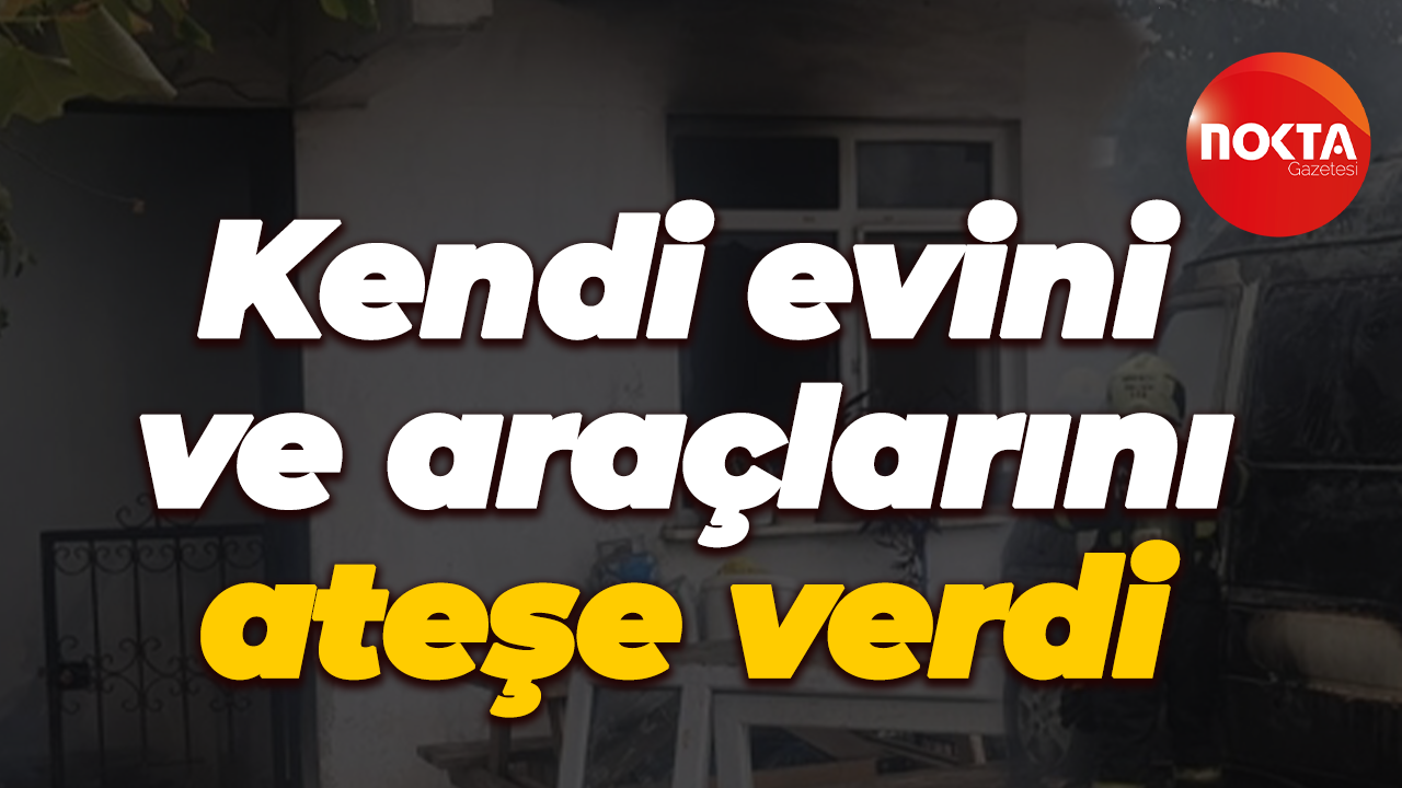 Kendi evini ve araçlarını ateşe verdi