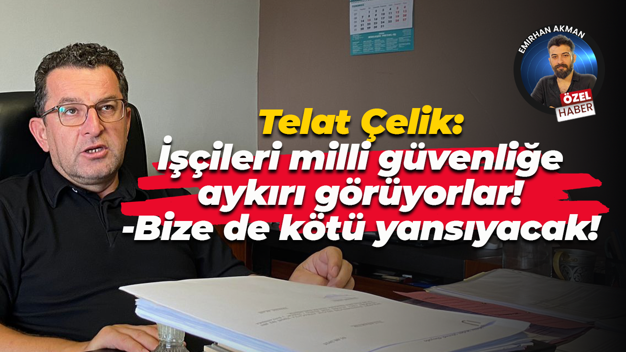 Telat Çelik: İşçileri milli güvenliğe aykırı görüyorlar!