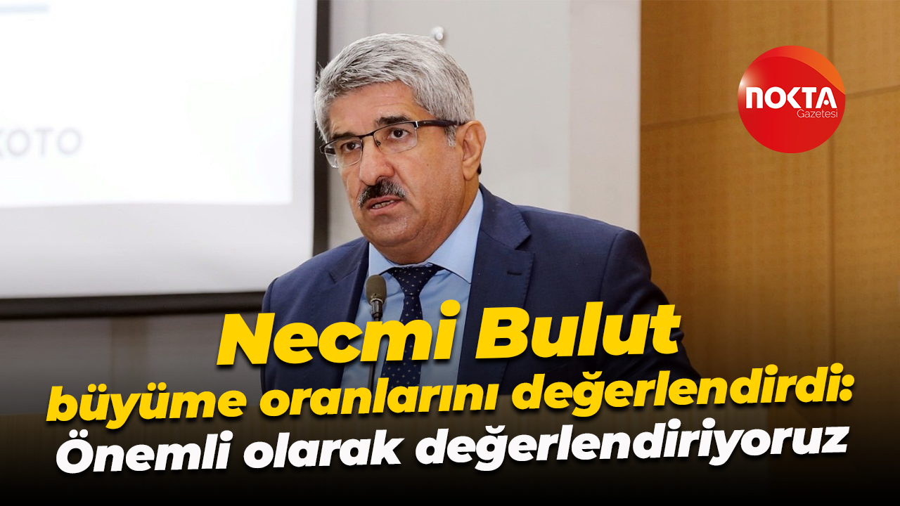 Necmi Bulut büyüme oranlarını değerlendirdi: Önemli olarak değerlendiriyoruz