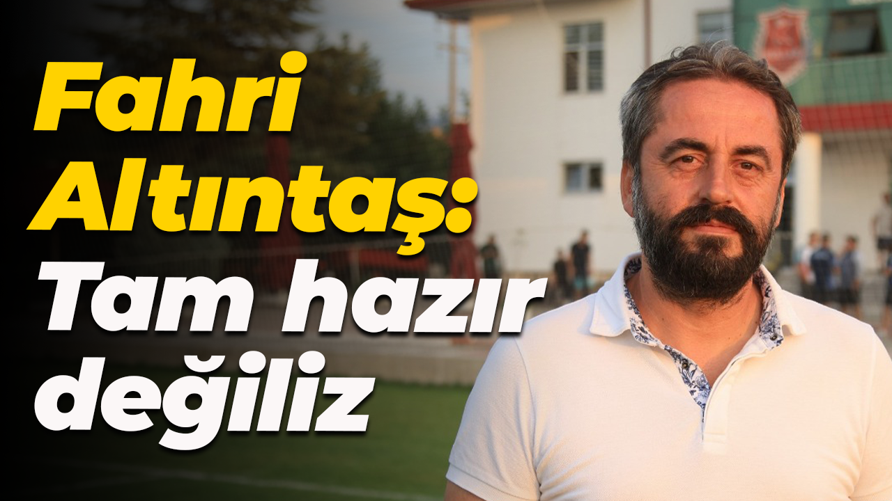 Fahri Altıntaş: Tam hazır değiliz