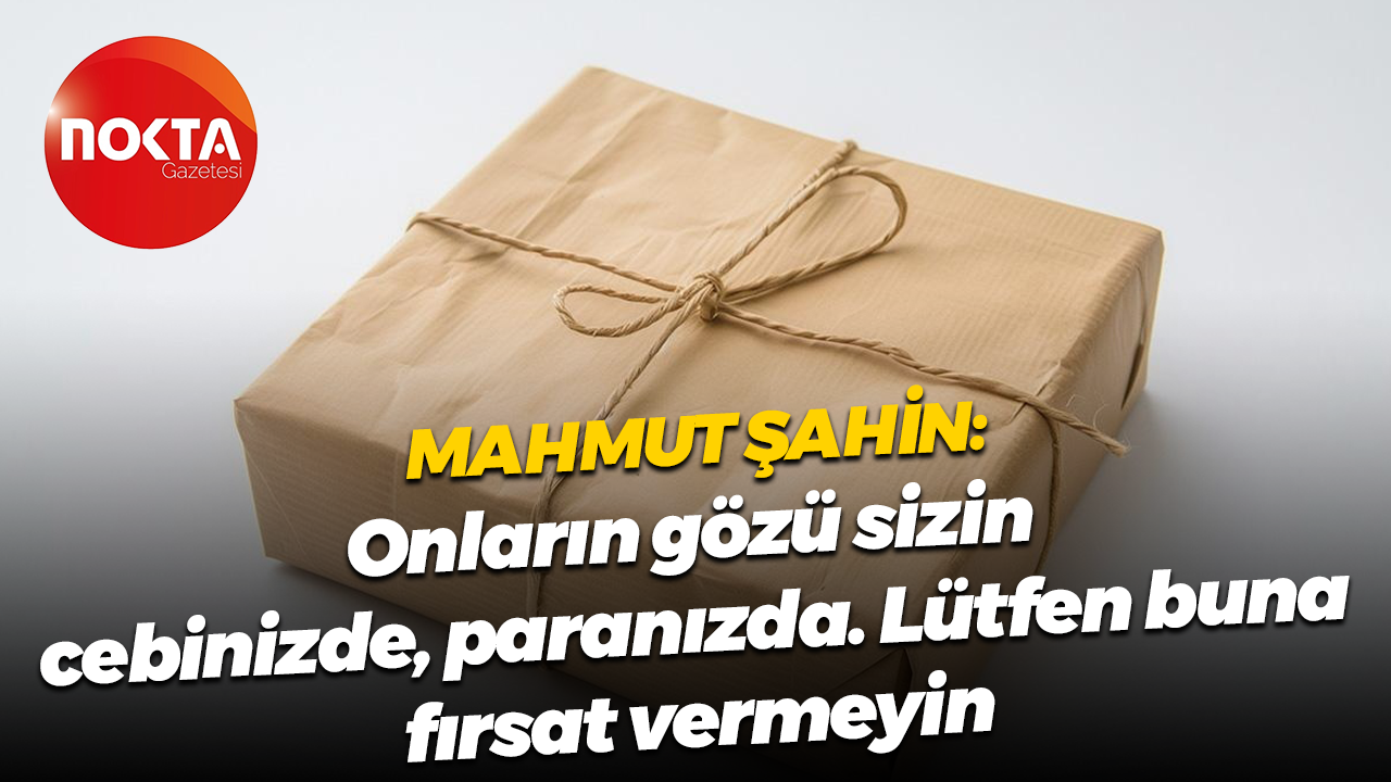 Mahmut Şahin: Onların gözü sizin cebinizde, paranızda. Lütfen buna fırsat vermeyin