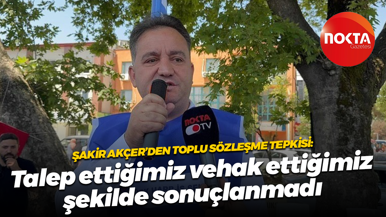 Şakir Akçer’den toplu sözleşme tepkisi: Talep ettiğimiz ve hak ettiğimiz şekilde sonuçlanmadı