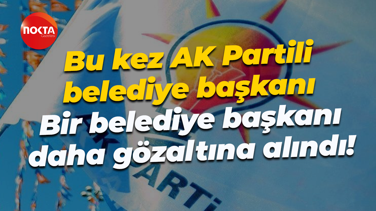 Bu kez AK Partili belediye başkanı… Bir belediye başkanı daha gözaltına alındı!