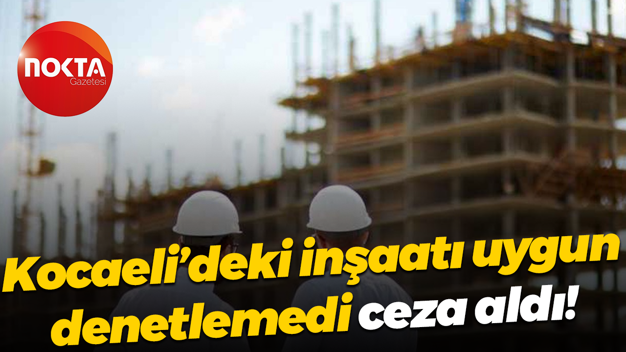 Kocaeli’deki inşaatı uygun denetlemedi, ceza aldı!