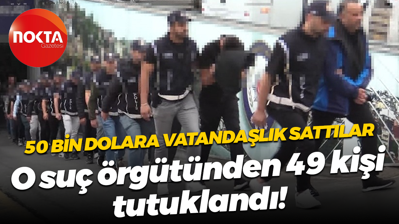 50 bin dolara vatandaşlık sattılar; O suç örgütünden 49 kişi tutuklandı!