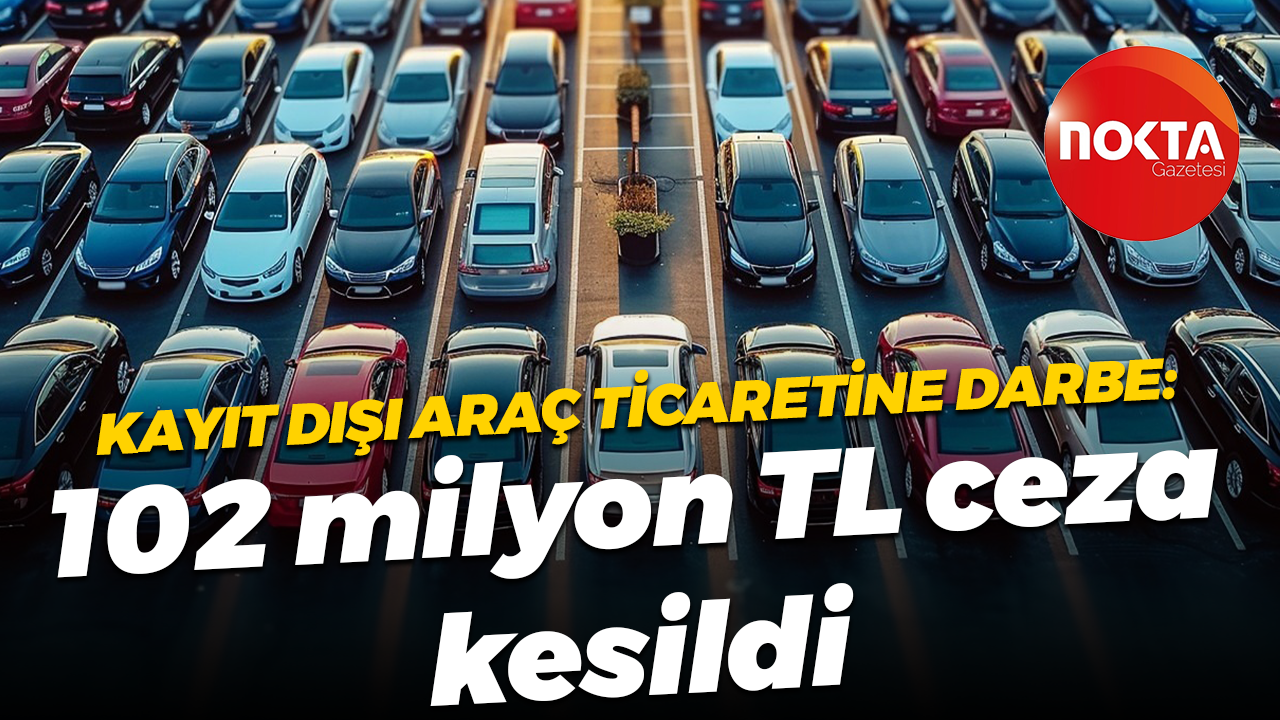 Kayıt dışı araç ticaretine darbe: 102 milyon TL ceza kesildi