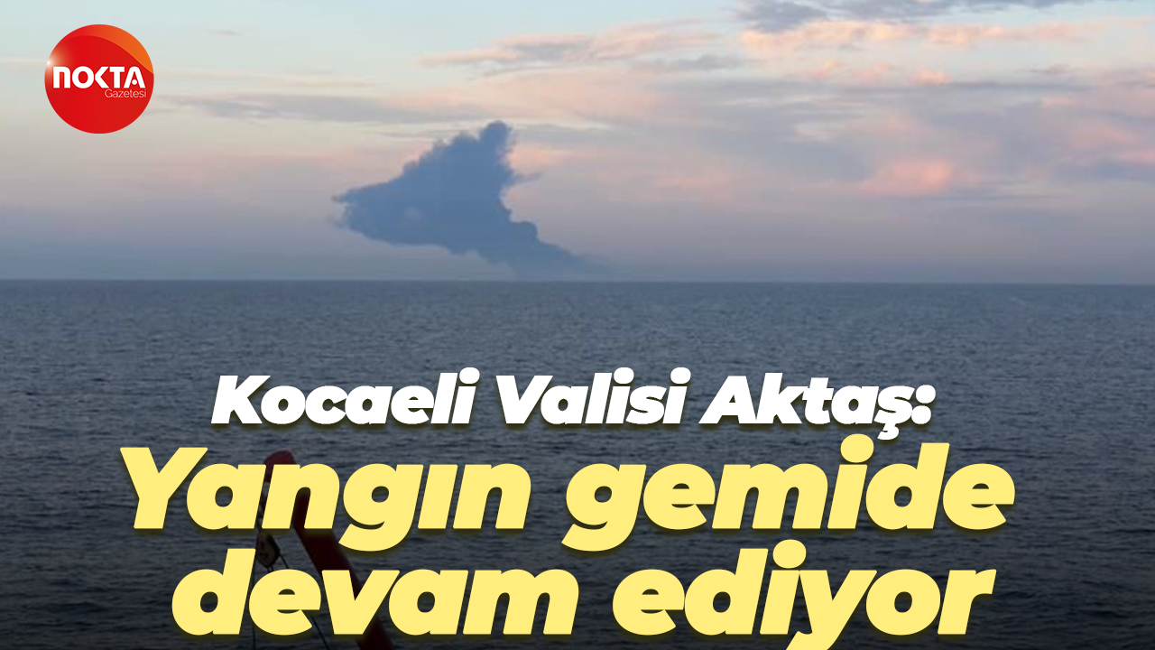 Kocaeli Valisi Aktaş: Yangın gemide devam ediyor