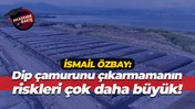 İsmail Özbay: Dip çamurunu çıkarmamanın riskleri çok daha büyük!