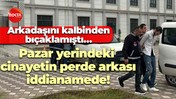 Arkadaşını kalbinden bıçaklamıştı… Pazar yerindeki cinayetin perde arkası iddianamede!