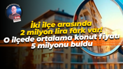 İki ilçe arasında 2 milyon lira fark var! O ilçede ortalama konut fiyatı 5 milyonu buldu