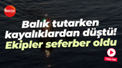 Balık tutarken kayalıklardan düştü! Ekipler seferber oldu
