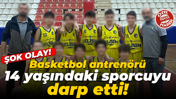 Şok olay! Basketbol antrenörü 14 yaşındaki sporcuyu darp etti!