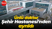 Ünlü doktor Şehir Hastanesi'nden ayrıldı