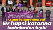 “2 saat boyunca darp etti” Ev hapsi kararına kadınlardan tepki