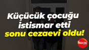 Küçücük çocuğu istismar etti, sonu cezaevi oldu!