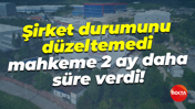 Şirket durumunu düzeltemedi, mahkeme 2 ay daha süre verdi!